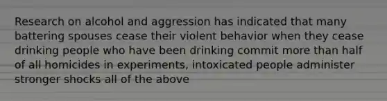 Research on alcohol and aggression has indicated that many battering spouses cease their violent behavior when they cease drinking people who have been drinking commit more than half of all homicides in experiments, intoxicated people administer stronger shocks all of the above