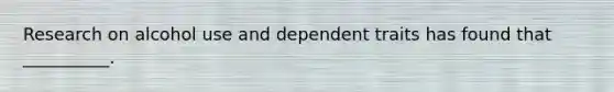 Research on alcohol use and dependent traits has found that __________.