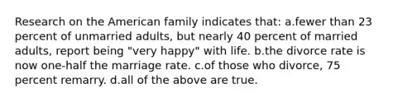 Research on the American family indicates that: a.fewer than 23 percent of unmarried adults, but nearly 40 percent of married adults, report being "very happy" with life. b.the divorce rate is now one-half the marriage rate. c.of those who divorce, 75 percent remarry. d.all of the above are true.