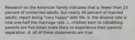 Research on <a href='https://www.questionai.com/knowledge/keiVE7hxWY-the-american' class='anchor-knowledge'>the american</a> family indicates that a. fewer than 23 percent of unmarried adults, but nearly 40 percent of married adults, report being "very happy" with life. b. the divorce rate is now one-half the marriage rate. c. children born to cohabiting parents are five times more likely to experience their parents' separation. d. all of these statements are true.