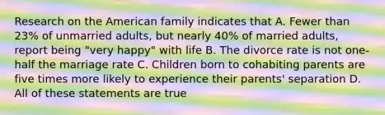 Research on the American family indicates that A. Fewer than 23% of unmarried adults, but nearly 40% of married adults, report being "very happy" with life B. The divorce rate is not one-half the marriage rate C. Children born to cohabiting parents are five times more likely to experience their parents' separation D. All of these statements are true