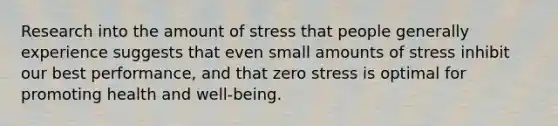 Research into the amount of stress that people generally experience suggests that even small amounts of stress inhibit our best performance, and that zero stress is optimal for promoting health and well-being.