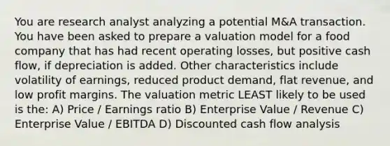 You are research analyst analyzing a potential M&A transaction. You have been asked to prepare a valuation model for a food company that has had recent operating losses, but positive cash flow, if depreciation is added. Other characteristics include volatility of earnings, reduced product demand, flat revenue, and low profit margins. The valuation metric LEAST likely to be used is the: A) Price / Earnings ratio B) Enterprise Value / Revenue C) Enterprise Value / EBITDA D) Discounted cash flow analysis