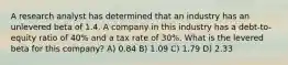 A research analyst has determined that an industry has an unlevered beta of 1.4. A company in this industry has a debt-to-equity ratio of 40% and a tax rate of 30%. What is the levered beta for this company? A) 0.84 B) 1.09 C) 1.79 D) 2.33