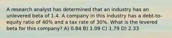 A research analyst has determined that an industry has an unlevered beta of 1.4. A company in this industry has a debt-to-equity ratio of 40% and a tax rate of 30%. What is the levered beta for this company? A) 0.84 B) 1.09 C) 1.79 D) 2.33