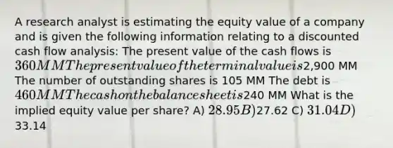 A research analyst is estimating the equity value of a company and is given the following information relating to a discounted cash flow analysis: The present value of the cash flows is 360 MM The present value of the terminal value is2,900 MM The number of outstanding shares is 105 MM The debt is 460 MM The cash on the balance sheet is240 MM What is the implied equity value per share? A) 28.95 B)27.62 C) 31.04 D)33.14