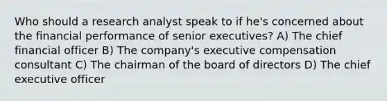 Who should a research analyst speak to if he's concerned about the financial performance of senior executives? A) The chief financial officer B) The company's executive compensation consultant C) The chairman of the board of directors D) The chief executive officer