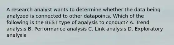 A research analyst wants to determine whether the data being analyzed is connected to other datapoints. Which of the following is the BEST type of analysis to conduct? A. Trend analysis B. Performance analysis C. Link analysis D. Exploratory analysis