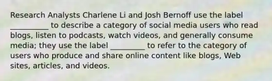 Research Analysts Charlene Li and Josh Bernoff use the label __________ to describe a category of social media users who read blogs, listen to podcasts, watch videos, and generally consume media; they use the label _________ to refer to the category of users who produce and share online content like blogs, Web sites, articles, and videos.