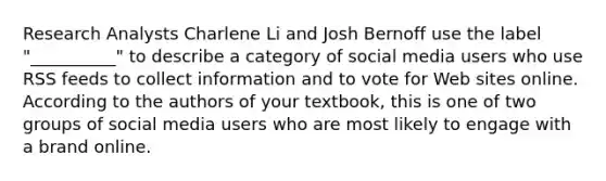 Research Analysts Charlene Li and Josh Bernoff use the label "__________" to describe a category of social media users who use RSS feeds to collect information and to vote for Web sites online. According to the authors of your textbook, this is one of two groups of social media users who are most likely to engage with a brand online.