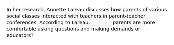 In her research, Annette Lareau discusses how parents of various social classes interacted with teachers in parent-teacher conferences. According to Lareau, ________ parents are more comfortable asking questions and making demands of educators?