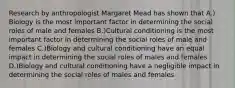 Research by anthropologist Margaret Mead has shown that A.) Biology is the most important factor in determining the social roles of male and females B.)Cultural conditioning is the most important factor in determining the social roles of male and females C.)Biology and cultural conditioning have an equal impact in determining the social roles of males and females D.)Biology and cultural conditioning have a negligible impact in determining the social roles of males and females