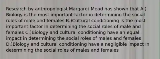 Research by anthropologist Margaret Mead has shown that A.) Biology is the most important factor in determining the social roles of male and females B.)Cultural conditioning is the most important factor in determining the social roles of male and females C.)Biology and cultural conditioning have an equal impact in determining the social roles of males and females D.)Biology and cultural conditioning have a negligible impact in determining the social roles of males and females