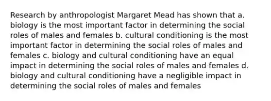 Research by anthropologist Margaret Mead has shown that a. biology is the most important factor in determining the social roles of males and females b. cultural conditioning is the most important factor in determining the social roles of males and females c. biology and cultural conditioning have an equal impact in determining the social roles of males and females d. biology and cultural conditioning have a negligible impact in determining the social roles of males and females