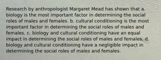 Research by anthropologist Margaret Mead has shown that a. biology is the most important factor in determining the social roles of males and females. b. cultural conditioning is the most important factor in determining the social roles of males and females. c. biology and cultural conditioning have an equal impact in determining the social roles of males and females. d. biology and cultural conditioning have a negligible impact in determining the social roles of males and females.