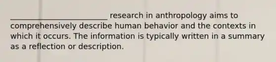 _________________________ research in anthropology aims to comprehensively describe human behavior and the contexts in which it occurs. The information is typically written in a summary as a reflection or description.