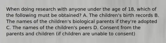 When doing research with anyone under the age of 18, which of the following must be obtained? A. The children's birth records B. The names of the children's biological parents if they're adopted C. The names of the children's peers D. Consent from the parents and children (if children are unable to consent)