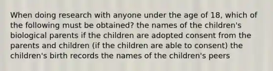 When doing research with anyone under the age of 18, which of the following must be obtained? the names of the children's biological parents if the children are adopted consent from the parents and children (if the children are able to consent) the children's birth records the names of the children's peers