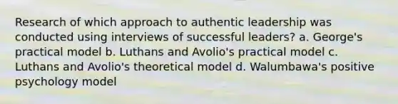 Research of which approach to authentic leadership was conducted using interviews of successful leaders? a. George's practical model b. Luthans and Avolio's practical model c. Luthans and Avolio's theoretical model d. Walumbawa's positive psychology model