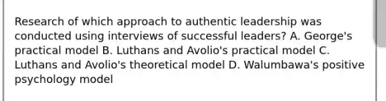 Research of which approach to authentic leadership was conducted using interviews of successful leaders? A. George's practical model B. Luthans and Avolio's practical model C. Luthans and Avolio's theoretical model D. Walumbawa's positive psychology model