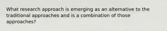​What research approach is emerging as an alternative to the traditional approaches and is a combination of those approaches?