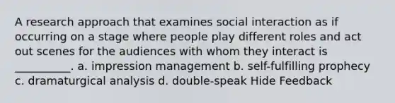 A research approach that examines social interaction as if occurring on a stage where people play different roles and act out scenes for the audiences with whom they interact is __________. a. impression management b. self-fulfilling prophecy c. dramaturgical analysis d. double-speak Hide Feedback