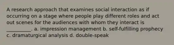 A research approach that examines social interaction as if occurring on a stage where people play different roles and act out scenes for the audiences with whom they interact is __________. a. impression management b. self-fulfilling prophecy c. dramaturgical analysis d. double-speak