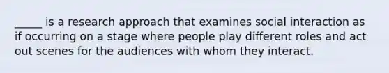 _____ is a research approach that examines social interaction as if occurring on a stage where people play different roles and act out scenes for the audiences with whom they interact.​