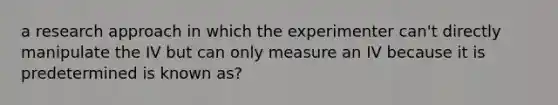 a research approach in which the experimenter can't directly manipulate the IV but can only measure an IV because it is predetermined is known as?