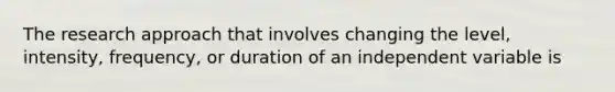 The research approach that involves changing the level, intensity, frequency, or duration of an independent variable is