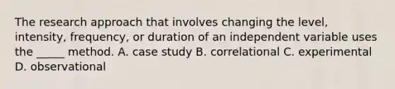 The research approach that involves changing the level, intensity, frequency, or duration of an independent variable uses the _____ method. A. case study B. correlational C. experimental D. observational