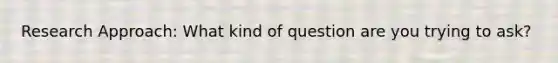 Research Approach: What kind of question are you trying to ask?