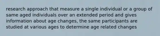 research approach that measure a single individual or a group of same aged individuals over an extended period and gives information about age changes, the same participants are studied at various ages to determine age related changes