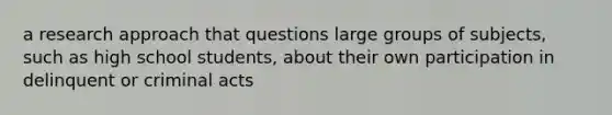 a research approach that questions large groups of subjects, such as high school students, about their own participation in delinquent or criminal acts