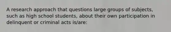 A research approach that questions large groups of subjects, such as high school students, about their own participation in delinquent or criminal acts is/are: