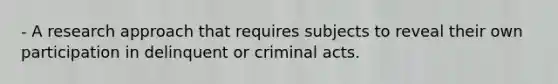 - A research approach that requires subjects to reveal their own participation in delinquent or criminal acts.