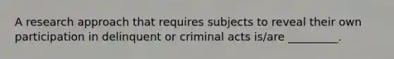 A research approach that requires subjects to reveal their own participation in delinquent or criminal acts is/are _________.