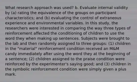 What research approach was used? b. Evaluate internal validity by (a) rating the equivalence of the groups on participant characteristics; and (b) evaluating the control of extraneous experience and environmental variables. In this study, the researchers were interested in comparing the way three types of reinforcement affected the conditioning of children to use the word they when making up sentences. Subjects were brought to the lab and then randomly assigned to three groups: (1) children in the "material" reinforcement condition received an M&M candy immediately after using the word they at the beginning of a sentence; (2) children assigned to the praise condition were reinforced by the experimenter's saying good; and (3) children in the symbolic reinforcement condition were simply given a plus mark.