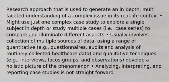 Research approach that is used to generate an in-depth, multi-faceted understanding of a complex issue in its real-life context • Might use just one complex case study to explore a single subject in depth or study multiple cases (i.e., case series) to compare and illuminate different aspects • Usually involves collection of multiple sources of data, using a range of quantitative (e.g., questionnaires, audits and analysis of routinely collected healthcare data) and qualitative techniques (e.g., interviews, focus groups, and observations) develop a holistic picture of the phenomenon • Analyzing, interpreting, and reporting case studies is not straight forward