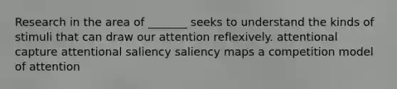 Research in the area of _______ seeks to understand the kinds of stimuli that can draw our attention reflexively. attentional capture attentional saliency saliency maps a competition model of attention