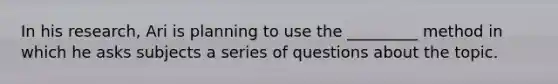 In his research, Ari is planning to use the _________ method in which he asks subjects a series of questions about the topic.