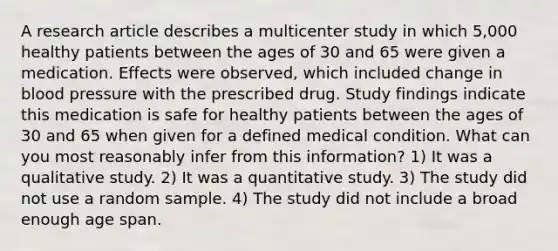 A research article describes a multicenter study in which 5,000 healthy patients between the ages of 30 and 65 were given a medication. Effects were observed, which included change in blood pressure with the prescribed drug. Study findings indicate this medication is safe for healthy patients between the ages of 30 and 65 when given for a defined medical condition. What can you most reasonably infer from this information? 1) It was a qualitative study. 2) It was a quantitative study. 3) The study did not use a random sample. 4) The study did not include a broad enough age span.