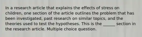 In a research article that explains the effects of stress on children, one section of the article outlines the problem that has been investigated, past research on similar topics, and the theories used to test the hypotheses. This is the ______ section in the research article. Multiple choice question.