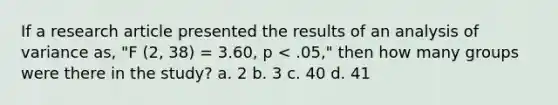 If a research article presented the results of an analysis of variance as, "F (2, 38) = 3.60, p < .05," then how many groups were there in the study? a. 2 b. 3 c. 40 d. 41