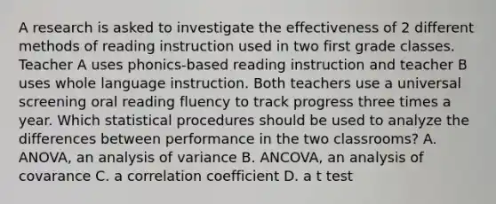 A research is asked to investigate the effectiveness of 2 different methods of reading instruction used in two first grade classes. Teacher A uses phonics-based reading instruction and teacher B uses whole language instruction. Both teachers use a universal screening oral reading fluency to track progress three times a year. Which statistical procedures should be used to analyze the differences between performance in the two classrooms? A. ANOVA, an analysis of variance B. ANCOVA, an analysis of covarance C. a correlation coefficient D. a t test