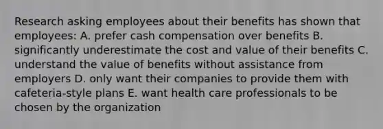 Research asking employees about their benefits has shown that employees: A. prefer cash compensation over benefits B. significantly underestimate the cost and value of their benefits C. understand the value of benefits without assistance from employers D. only want their companies to provide them with cafeteria-style plans E. want health care professionals to be chosen by the organization