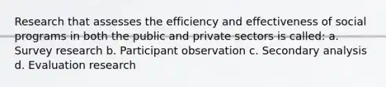 Research that assesses the efficiency and effectiveness of social programs in both the public and private sectors is called: a. Survey research b. Participant observation c. Secondary analysis d. Evaluation research