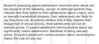 Research assessing parent-adolescent communication about sex has found all of the following, except: A) although parents may indicate that they talked to their adolescents about a topic, such as sexually transmitted diseases, their adolescents are likely to say they have not. B) parents believe that if they express their disapproval of sexual activity, their adolescents will not be sexually active. C) parent-adolescent communication about sex significantly lowers adolescents' likelihood of being sexually active. D) parent-adolescent communication about contraception lowers the rate of risky sex.