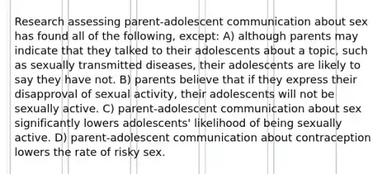 Research assessing parent-adolescent communication about sex has found all of the following, except: A) although parents may indicate that they talked to their adolescents about a topic, such as sexually transmitted diseases, their adolescents are likely to say they have not. B) parents believe that if they express their disapproval of sexual activity, their adolescents will not be sexually active. C) parent-adolescent communication about sex significantly lowers adolescents' likelihood of being sexually active. D) parent-adolescent communication about contraception lowers the rate of risky sex.