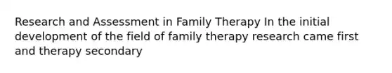 Research and Assessment in Family Therapy In the initial development of the field of family therapy research came first and therapy secondary